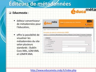  Educmeata :
 éditeur convertisseur
de métadonnées pour
l'éducation,
 offre la possibilité de
visualiser les
métadonnées du site
selon plusieurs
standards : Dublin
Core XML, LOM XML
et LOMFR XML
Éditeurs de métadonnées
http://www.educameta.cndp.fr/index.php
 