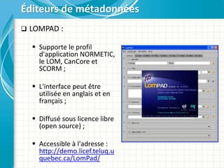  LOMPAD :
 Supporte le profil
d'application NORMETIC,
le LOM, CanCore et
SCORM ;
 L'interface peut être
utilisée en anglais et en
français ;
 Diffusé sous licence libre
(open source) ;
 Accessible à l'adresse :
http://demo.licef.teluq.u
quebec.ca/LomPad/
Éditeurs de métadonnées
 
