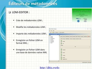  LOM-EDITOR :
 Crée de métadonnées LOM ;
 Modifie les métadonnées LOM ;
 Importe des métadonnées LOM ;
 Enregistre un fichier LOM en
format XML ;
 Enregistre un fichier LOM dans
une base de données native XML
Éditeurs de métadonnées
http://dbis.rwth-
 