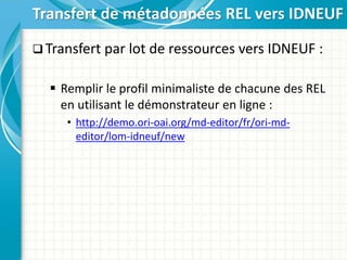  Transfert par lot de ressources vers IDNEUF :
 Remplir le profil minimaliste de chacune des REL
en utilisant le démonstrateur en ligne :
• http://demo.ori-oai.org/md-editor/fr/ori-md-
editor/lom-idneuf/new
Transfert de métadonnées REL vers IDNEUF
 
