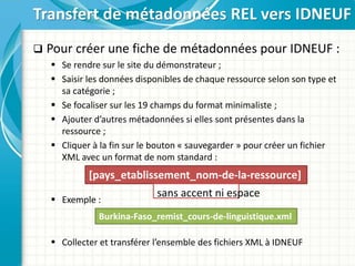  Pour créer une fiche de métadonnées pour IDNEUF :
 Se rendre sur le site du démonstrateur ;
 Saisir les données disponibles de chaque ressource selon son type et
sa catégorie ;
 Se focaliser sur les 19 champs du format minimaliste ;
 Ajouter d’autres métadonnées si elles sont présentes dans la
ressource ;
 Cliquer à la fin sur le bouton « sauvegarder » pour créer un fichier
XML avec un format de nom standard :
 Exemple :
 Collecter et transférer l’ensemble des fichiers XML à IDNEUF
Transfert de métadonnées REL vers IDNEUF
[pays_etablissement_nom-de-la-ressource]
sans accent ni espace
Burkina-Faso_remist_cours-de-linguistique.xml
 