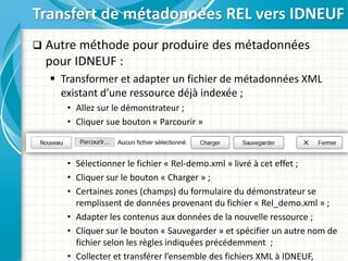  Autre méthode pour produire des métadonnées
pour IDNEUF :
 Transformer et adapter un fichier de métadonnées XML
existant d’une ressource déjà indexée ;
• Allez sur le démonstrateur ;
• Cliquer sue bouton « Parcourir »
• Sélectionner le fichier « Rel-demo.xml » livré à cet effet ;
• Cliquer sur le bouton « Charger » ;
• Certaines zones (champs) du formulaire du démonstrateur se
remplissent de données provenant du fichier « Rel_demo.xml » ;
• Adapter les contenus aux données de la nouvelle ressource ;
• Cliquer sur le bouton « Sauvegarder » et spécifier un autre nom de
fichier selon les règles indiquées précédemment ;
• Collecter et transférer l’ensemble des fichiers XML à IDNEUF,
Transfert de métadonnées REL vers IDNEUF
 