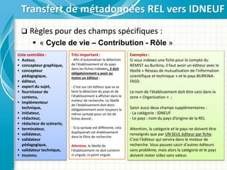  Règles pour des champs spécifiques :
 « Cycle de vie – Contribution - Rôle »
Transfert de métadonnées REL vers IDNEUF
Liste contrôlée :
 Auteur,
 concepteur graphique,
 concepteur
pédagogique,
 éditeur,
 expert du sujet,
 fournisseur de
contenu,
 implémenteur
technique,
 initiateur,
 rédacteur,
 rédacteur de scénario,
 terminateur,
 validateur,
 validateur
pédagogique,
 validateur technique,
 inconnu.
Très important :
- Afin d'automatiser la détection
de l'établissement et du pays
dans les fiches indexées, il doit
obligatoirement y avoir au
moins un éditeur ;
- C'est sur cet éditeur que va se
faire la détection du pays et de
l'établissement à afficher dans le
moteur de recherche. Le libellé
de l'établissement doit donc
obligatoirement avoir toujours la
même syntaxe pour un lot de
fiches donné ;
- Si la syntaxe est différente, cela
dupliquerait cet établissement
dans le filtre de recherche.
Attention, le libellé de
l'établissement ne doit contenir
ni virgule, ni point virgule.
Exemples :
Si vous indexez une fiche pour le compte du
REMIST au Burkina, il faut avoir un éditeur avec le
libellé « Réseau de mutualisation de l'information
scientifique et technique » et le pays BURKINA-
FASO.
Le nom de l'établissement doit être saisi dans la
zone « Organisation » ;
Saisir aussi deux champs supplémentaires :
- La catégorie : IDNEUF
- Le pays : nom du pays d’origine de la REL
Attention, la catégorie et le pays ne doivent être
renseignés que par UN SEUL éditeur par fiche.
C'est l'éditeur qui servira dans le moteur de
recherche. Vous pouvez saisir d'autres éditeurs
sans problème, mais alors la catégorie et le pays
doivent rester vides sans valeur.
 