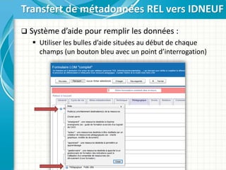  Système d’aide pour remplir les données :
 Utiliser les bulles d’aide situées au début de chaque
champs (un bouton bleu avec un point d’interrogation)
Transfert de métadonnées REL vers IDNEUF
 