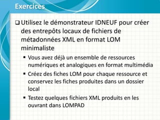  Utilisez le démonstrateur IDNEUF pour créer
des entrepôts locaux de fichiers de
métadonnées XML en format LOM
minimaliste
 Vous avez déjà un ensemble de ressources
numériques et analogiques en format multimédia
 Créez des fiches LOM pour chaque ressource et
conservez les fiches produites dans un dossier
local
 Testez quelques fichiers XML produits en les
ouvrant dans LOMPAD
Exercices
 