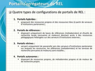  Quatre types de configurations de portails de REL :
1. Portails hybrides :
 proposant des ressources propres et des ressources liées (à partir de serveurs
d’institutions partenaires) ;
2. Portails de références :
 disposant uniquement de bases de références (métadonnées) et d’outils de
recherche locale (annuaires et moteurs) donnant accès à des ressources
pédagogiques hébergées sur des serveurs d’institutions externes ;
3. Portails vitrines :
 servant uniquement de passerelle vers des serveurs d’institutions partenaires
sur lesquels les ressources, les références (métadonnées) et les services de
recherche (annuaires et moteurs) sont installés ;
4. Portails autonomes :
 disposant de ressources propres, de métadonnées propres et de moteur de
de recherche propre.
Portails/agrégateurs de REL
 