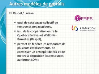  Respel / Euréka :
 outil de catalogage collectif de
ressources pédagogiques,
 issu de la coopération entre le
Québec (Euréka) et Wallonie-
Bruxelles (Respel),
 permet de fédérer les ressources de
plusieurs établissements, de
constituer un entrepôt de REL et de
mettre à disposition les ressources
au format LOM ;
Autres modèles de portails
 