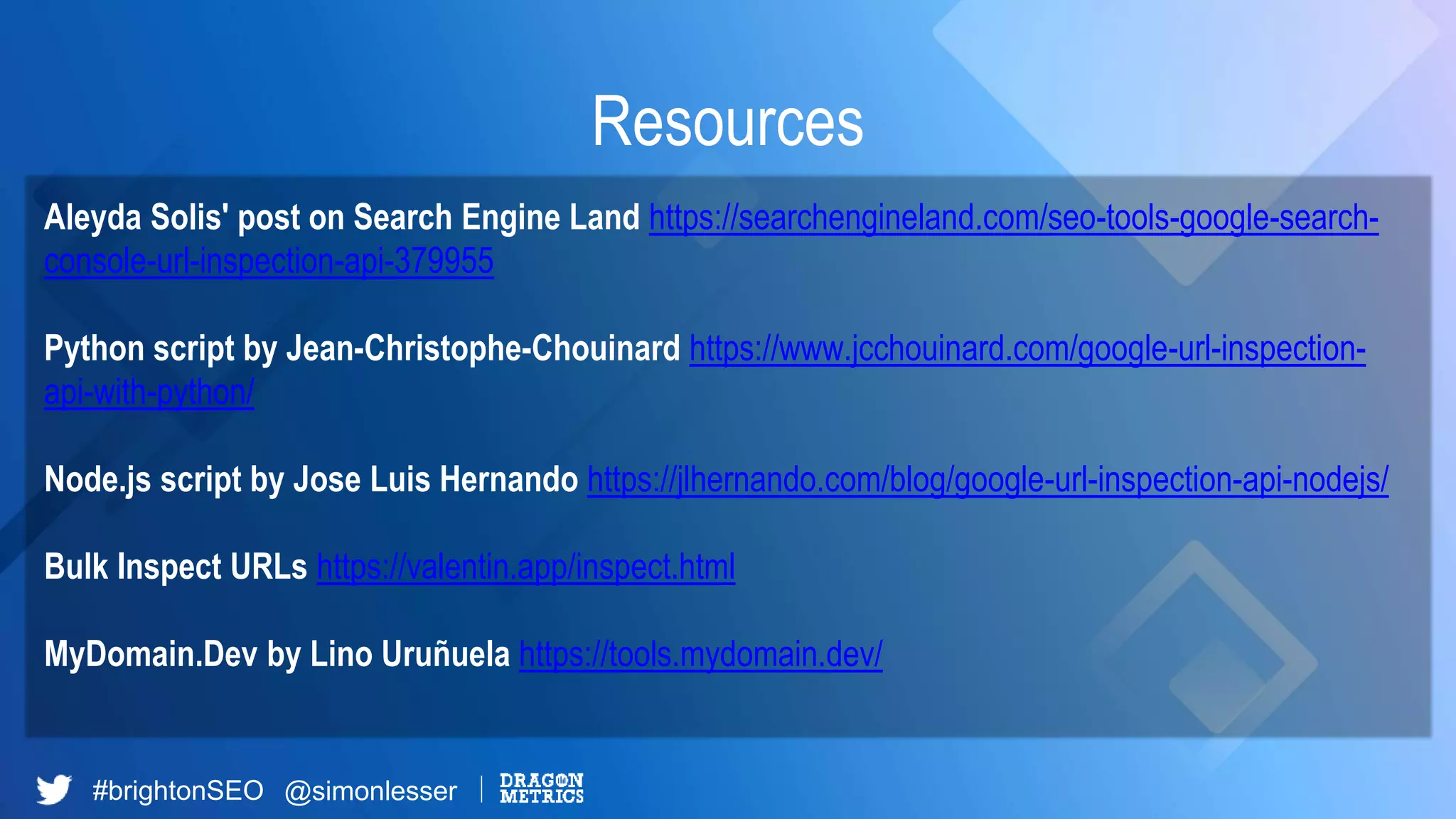 #brightonSEO @simonlesser
Resources
Aleyda Solis' post on Search Engine Land https://searchengineland.com/seo-tools-google-search-
console-url-inspection-api-379955
Python script by Jean-Christophe-Chouinard https://www.jcchouinard.com/google-url-inspection-
api-with-python/
Node.js script by Jose Luis Hernando https://jlhernando.com/blog/google-url-inspection-api-nodejs/
Bulk Inspect URLs https://valentin.app/inspect.html
MyDomain.Dev by Lino Uruñuela https://tools.mydomain.dev/
 