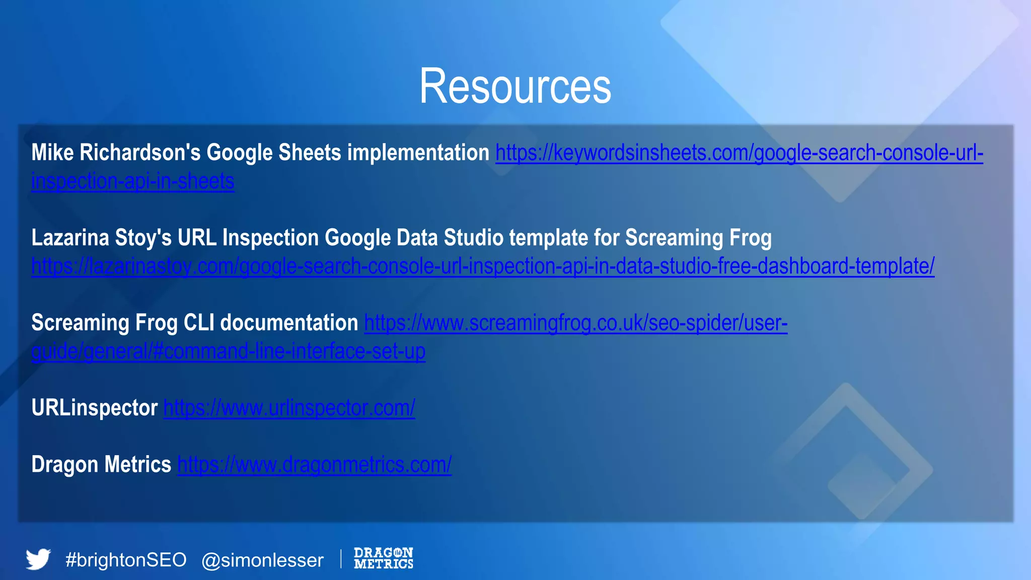#brightonSEO @simonlesser
Resources
Mike Richardson's Google Sheets implementation https://keywordsinsheets.com/google-search-console-url-
inspection-api-in-sheets
Lazarina Stoy's URL Inspection Google Data Studio template for Screaming Frog
https://lazarinastoy.com/google-search-console-url-inspection-api-in-data-studio-free-dashboard-template/
Screaming Frog CLI documentation https://www.screamingfrog.co.uk/seo-spider/user-
guide/general/#command-line-interface-set-up
URLinspector https://www.urlinspector.com/
Dragon Metrics https://www.dragonmetrics.com/
 