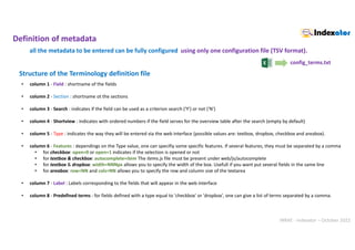 INRAE - Indexator – October 2022
• column 1 - Field : shortname of the fields
• column 2 - Section : shortname ot the sections
• column 3 - Search : indicates if the field can be used as a criterion search ('Y') or not ('N')
• column 4 - Shortview : indicates with ordered numbers if the field serves for the overview table after the search (empty by default)
• column 5 - Type : indicates the way they will be entered via the web interface (possible values are: textbox, dropbox, checkbox and areabox).
• column 6 - Features : dependings on the Type value, one can specifiy some specific features. If several features, they must be separated by a comma
• for checkbox: open=0 or open=1 indicates if the selection is opened or not
• for textbox & checkbox: autocomplete=item The items.js file must be present under web/js/autocomplete
• for textbox & dropbox: width=NNNpx allows you to specify the width of the box. Usefull if you want put several fields in the same line
• for areabox: row=NN and cols=NN allows you to specify the row and column size of the textarea
• column 7 - Label : Labels corresponding to the fields that will appear in the web interface
• column 8 - Predefined terms : for fields defined with a type equal to 'checkbox' or 'dropbox', one can give a list of terms separated by a comma.
Structure of the Terminology definition file
Definition of metadata
config_terms.txt
all the metadata to be entered can be fully configured using only one configuration file (TSV format).
 