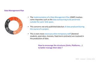 INRAE - Indexator – October 2022
• The implementation of a Data Management Plan (DMP) involves
some requisites such as the data outsourcing to be preserved
outside the users' disk space.
• This concerns not only published data but all data produced during
the course of a project.
• This is even more necessary when temporary staff (doctoral
students, post-docs, trainees, fixed-term contracts) are involved in
the production of data.
Data Management Plan
How to encourage the structures (Units, Platforms,...)
to better manage their data ?
 