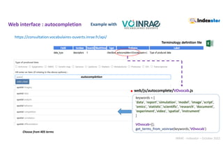 INRAE - Indexator – October 2022
Web interface : autocompletion Example with
https://consultation.vocabulaires-ouverts.inrae.fr/api/
web/js/autocomplete/VOvocab.js
.
Terminology definition file
keywords = [
'data', 'report','simulation', 'model', 'image','script',
'omics', 'statistic','scientific', 'research', ‘document',
'experiment','video', 'spatial', 'instrument'
]
VOvocab=[];
get_terms_from_voinrae(keywords,'VOvocab')
Choose from 405 terms
autocompletion
 