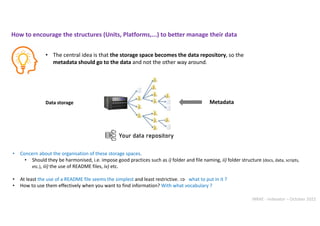INRAE - Indexator – October 2022
Data storage
• The central idea is that the storage space becomes the data repository, so the
metadata should go to the data and not the other way around.
Metadata
How to encourage the structures (Units, Platforms,...) to better manage their data
Your data repository
• Concern about the organisation of these storage spaces.
• Should they be harmonised, i.e. impose good practices such as i) folder and file naming, ii) folder structure (docs, data, scripts,
etc.), iii) the use of README files, iv) etc.
• At least the use of a README file seems the simplest and least restrictive.  what to put in it ?
• How to use them effectively when you want to find information? With what vocabulary ?
 