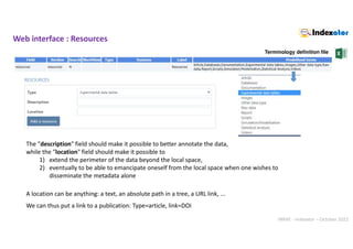 INRAE - Indexator – October 2022
Web interface : Resources
Terminology definition file
The "description" field should make it possible to better annotate the data,
while the "location" field should make it possible to
1) extend the perimeter of the data beyond the local space,
2) eventually to be able to emancipate oneself from the local space when one wishes to
disseminate the metadata alone
A location can be anything: a text, an absolute path in a tree, a URL link, ...
We can thus put a link to a publication: Type=article, link=DOI
 