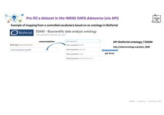 INRAE - Indexator – October 2022
Example of mapping from a controlled vocabulary based on an ontology in BioPortal
autocompletion
http://edamontology.org/data_0006
API BioPortal ontology / EDAM
get terms
Pre-fill a dataset in the INRAE DATA dataverse (via API)
 