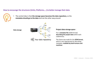 INRAE - Indexator – October 2022
Data storage Project data storage space :
Put a metadata file (JSON format)
describing the project data within each
subdirectory
• The central idea is that the storage space becomes the data repository, so the
metadata should go to the data and not the other way around.
The choice was made for the JSON format,
which is very appropriate for describing
metadata, readable by both humans and
machines
How to encourage the structures (Units, Platforms,...) to better manage their data
Your data repository
 