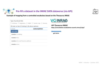 INRAE - Indexator – October 2022
Example of mapping from a controlled vocabulary based on the Thesaurus INRAE
https://consultation.vocabulaires-ouverts.inrae.fr/api/
API Thesaurus INRAE
get terms
Pre-fill a dataset in the INRAE DATA dataverse (via API)
autocompletion
 