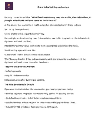 Oracle index Splitting mechanisms
Recently I tested an old idea: “What if we insert dummy rows into a table, then delete them, to
pre-split index blocks and leave space for future inserts?”
At first glance, this sounds like it might reduce hot block contention in Oracle indexes.
So, I set up the experiment:
Create a table with a sequential primary key.
Run multiple sessions inserting rows → immediately saw buffer busy waits on the index (classic
rightmost leaf block problem).
Insert 500K “dummy” rows, then delete them (leaving free space inside the index).
Start inserting again with new IDs…
Guess what? The hot block issue did not disappear.
Why? Because Oracle’s B-Tree index grows rightward, and sequential inserts always hit the
rightmost leaf block — not the earlier freed ones.
The proof was clear in AWR/ASH:
•buffer busy waits
•enq: TX - index contention
Still present, even after dummy pre-splitting.
The Real Solutions in Oracle
If you want to eliminate hot block contention, you need proper index design:
• Reverse Key Index → spreads Inserts randomly, perfect for equality lookups.
• Hash Partitioned Index → distributes inserts across partitions.
• Local Partitioned Indexes → great for time-series and large partitioned tables.
• Adjust PCTFREE of Index or Table and review AWR report.
 