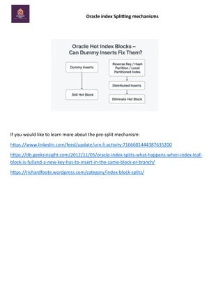 Oracle index Splitting mechanisms
If you would like to learn more about the pre-split mechanism:
https://www.linkedin.com/feed/update/urn:li:activity:7166601444387635200
https://db.geeksinsight.com/2012/11/05/oracle-index-splits-what-happens-when-index-leaf-
block-is-fulland-a-new-key-has-to-insert-in-the-same-block-or-branch/
https://richardfoote.wordpress.com/category/index-block-splits/
 
