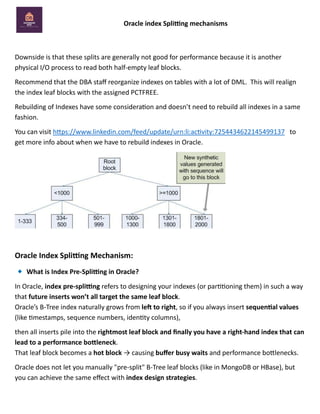 Oracle index Splitting mechanisms
Downside is that these splits are generally not good for performance because it is another
physical I/O process to read both half-empty leaf blocks.
Recommend that the DBA staff reorganize indexes on tables with a lot of DML. This will realign
the index leaf blocks with the assigned PCTFREE.
Rebuilding of Indexes have some consideration and doesn’t need to rebuild all indexes in a same
fashion.
You can visit https://www.linkedin.com/feed/update/urn:li:activity:7254434622145499137 to
get more info about when we have to rebuild indexes in Oracle.
Oracle Index Splitting Mechanism:
What is Index Pre-Splitting in Oracle?
In Oracle, index pre-splitting refers to designing your indexes (or partitioning them) in such a way
that future inserts won’t all target the same leaf block.
Oracle’s B-Tree index naturally grows from left to right, so if you always insert sequential values
(like timestamps, sequence numbers, identity columns),
then all inserts pile into the rightmost leaf block and finally you have a right-hand index that can
lead to a performance bottleneck.
That leaf block becomes a hot block → causing buffer busy waits and performance bottlenecks.
Oracle does not let you manually "pre-split" B-Tree leaf blocks (like in MongoDB or HBase), but
you can achieve the same effect with index design strategies.
 