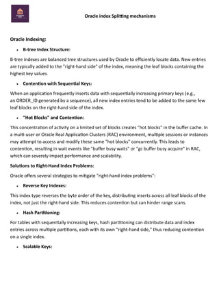 Oracle index Splitting mechanisms
Oracle Indexing:
• B-tree Index Structure:
B-tree indexes are balanced tree structures used by Oracle to efficiently locate data. New entries
are typically added to the "right-hand side" of the index, meaning the leaf blocks containing the
highest key values.
• Contention with Sequential Keys:
When an application frequently inserts data with sequentially increasing primary keys (e.g.,
an ORDER_ID generated by a sequence), all new index entries tend to be added to the same few
leaf blocks on the right-hand side of the index.
• "Hot Blocks" and Contention:
This concentration of activity on a limited set of blocks creates "hot blocks" in the buffer cache. In
a multi-user or Oracle Real Application Clusters (RAC) environment, multiple sessions or instances
may attempt to access and modify these same "hot blocks" concurrently. This leads to
contention, resulting in wait events like "buffer busy waits" or "gc buffer busy acquire" in RAC,
which can severely impact performance and scalability.
Solutions to Right-Hand Index Problems:
Oracle offers several strategies to mitigate "right-hand index problems":
• Reverse Key Indexes:
This index type reverses the byte order of the key, distributing inserts across all leaf blocks of the
index, not just the right-hand side. This reduces contention but can hinder range scans.
• Hash Partitioning:
For tables with sequentially increasing keys, hash partitioning can distribute data and index
entries across multiple partitions, each with its own "right-hand side," thus reducing contention
on a single index.
• Scalable Keys:
 