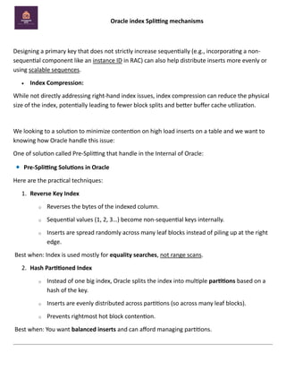 Oracle index Splitting mechanisms
Designing a primary key that does not strictly increase sequentially (e.g., incorporating a non-
sequential component like an instance ID in RAC) can also help distribute inserts more evenly or
using scalable sequences.
• Index Compression:
While not directly addressing right-hand index issues, index compression can reduce the physical
size of the index, potentially leading to fewer block splits and better buffer cache utilization.
We looking to a solution to minimize contention on high load inserts on a table and we want to
knowing how Oracle handle this issue:
One of solution called Pre-Splitting that handle in the Internal of Oracle:
Pre-Splitting Solutions in Oracle
Here are the practical techniques:
1. Reverse Key Index
o Reverses the bytes of the indexed column.
o Sequential values (1, 2, 3…) become non-sequential keys internally.
o Inserts are spread randomly across many leaf blocks instead of piling up at the right
edge.
Best when: Index is used mostly for equality searches, not range scans.
2. Hash Partitioned Index
o Instead of one big index, Oracle splits the index into multiple partitions based on a
hash of the key.
o Inserts are evenly distributed across partitions (so across many leaf blocks).
o Prevents rightmost hot block contention.
Best when: You want balanced inserts and can afford managing partitions.
 