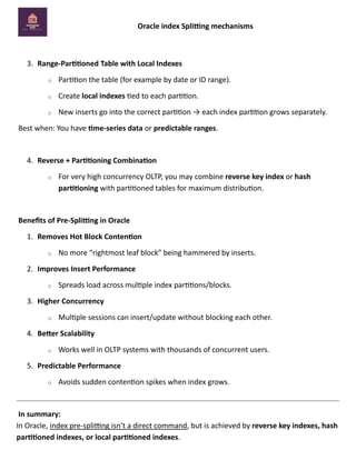 Oracle index Splitting mechanisms
3. Range-Partitioned Table with Local Indexes
o Partition the table (for example by date or ID range).
o Create local indexes tied to each partition.
o New inserts go into the correct partition → each index partition grows separately.
Best when: You have time-series data or predictable ranges.
4. Reverse + Partitioning Combination
o For very high concurrency OLTP, you may combine reverse key index or hash
partitioning with partitioned tables for maximum distribution.
Benefits of Pre-Splitting in Oracle
1. Removes Hot Block Contention
o No more “rightmost leaf block” being hammered by inserts.
2. Improves Insert Performance
o Spreads load across multiple index partitions/blocks.
3. Higher Concurrency
o Multiple sessions can insert/update without blocking each other.
4. Better Scalability
o Works well in OLTP systems with thousands of concurrent users.
5. Predictable Performance
o Avoids sudden contention spikes when index grows.
In summary:
In Oracle, index pre-splitting isn’t a direct command, but is achieved by reverse key indexes, hash
partitioned indexes, or local partitioned indexes.
 