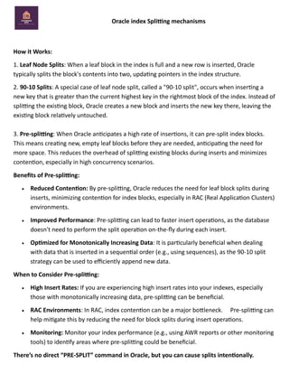 Oracle index Splitting mechanisms
How it Works:
1. Leaf Node Splits: When a leaf block in the index is full and a new row is inserted, Oracle
typically splits the block's contents into two, updating pointers in the index structure.
2. 90-10 Splits: A special case of leaf node split, called a "90-10 split", occurs when inserting a
new key that is greater than the current highest key in the rightmost block of the index. Instead of
splitting the existing block, Oracle creates a new block and inserts the new key there, leaving the
existing block relatively untouched.
3. Pre-splitting: When Oracle anticipates a high rate of insertions, it can pre-split index blocks.
This means creating new, empty leaf blocks before they are needed, anticipating the need for
more space. This reduces the overhead of splitting existing blocks during inserts and minimizes
contention, especially in high concurrency scenarios.
Benefits of Pre-splitting:
• Reduced Contention: By pre-splitting, Oracle reduces the need for leaf block splits during
inserts, minimizing contention for index blocks, especially in RAC (Real Application Clusters)
environments.
• Improved Performance: Pre-splitting can lead to faster insert operations, as the database
doesn't need to perform the split operation on-the-fly during each insert.
• Optimized for Monotonically Increasing Data: It is particularly beneficial when dealing
with data that is inserted in a sequential order (e.g., using sequences), as the 90-10 split
strategy can be used to efficiently append new data.
When to Consider Pre-splitting:
• High Insert Rates: If you are experiencing high insert rates into your indexes, especially
those with monotonically increasing data, pre-splitting can be beneficial.
• RAC Environments: In RAC, index contention can be a major bottleneck. Pre-splitting can
help mitigate this by reducing the need for block splits during insert operations.
• Monitoring: Monitor your index performance (e.g., using AWR reports or other monitoring
tools) to identify areas where pre-splitting could be beneficial.
There’s no direct “PRE-SPLIT” command in Oracle, but you can cause splits intentionally.
 