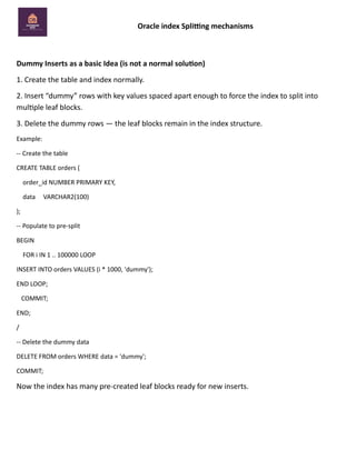 Oracle index Splitting mechanisms
Dummy Inserts as a basic Idea (is not a normal solution)
1. Create the table and index normally.
2. Insert “dummy” rows with key values spaced apart enough to force the index to split into
multiple leaf blocks.
3. Delete the dummy rows — the leaf blocks remain in the index structure.
Example:
-- Create the table
CREATE TABLE orders (
order_id NUMBER PRIMARY KEY,
data VARCHAR2(100)
);
-- Populate to pre-split
BEGIN
FOR i IN 1 .. 100000 LOOP
INSERT INTO orders VALUES (i * 1000, 'dummy');
END LOOP;
COMMIT;
END;
/
-- Delete the dummy data
DELETE FROM orders WHERE data = 'dummy';
COMMIT;
Now the index has many pre-created leaf blocks ready for new inserts.
 