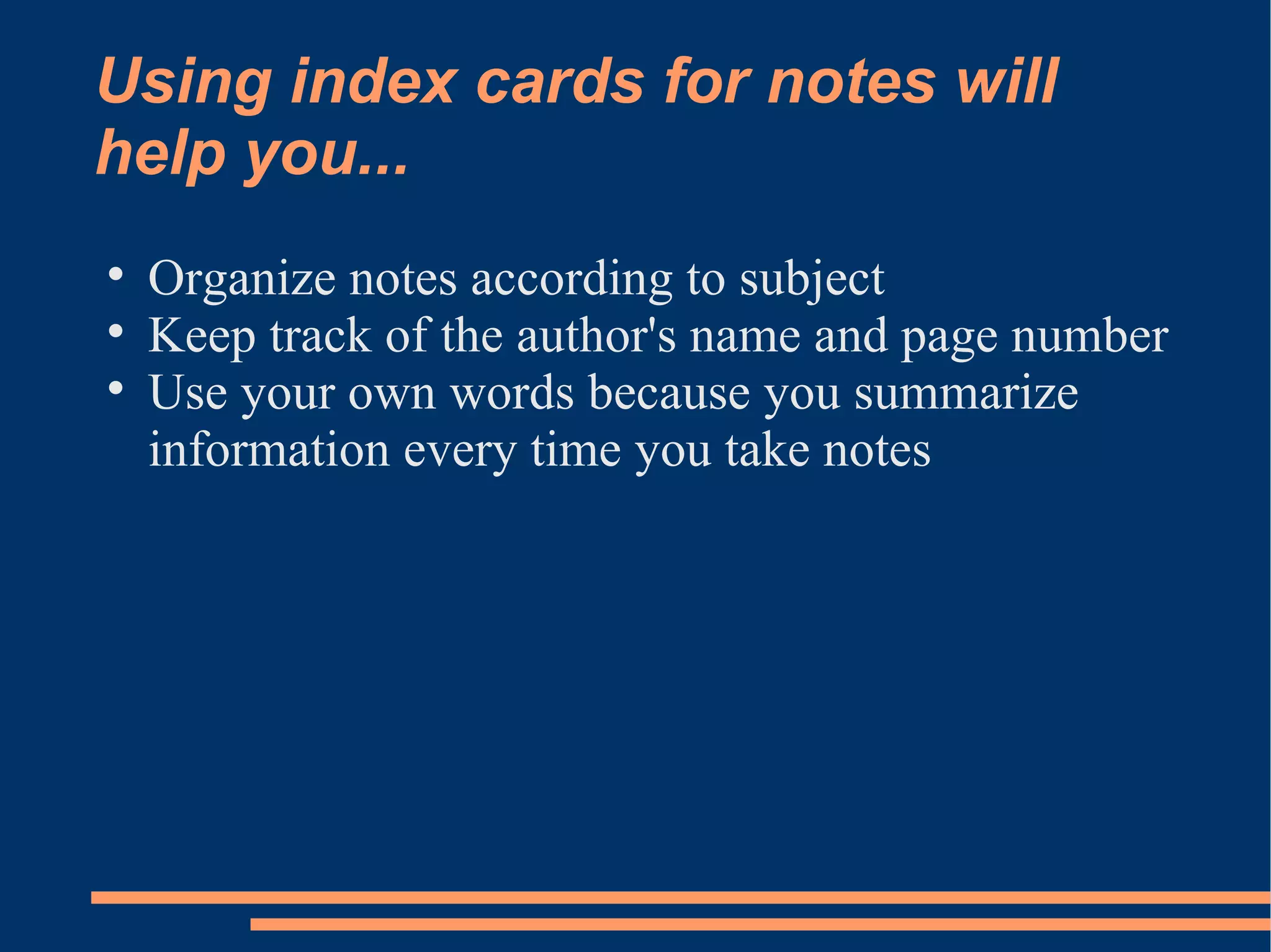 Using index cards for notes will
help you...

    Organize notes according to subject

    Keep track of the author's name and page number

    Use your own words because you summarize
    information every time you take notes
 