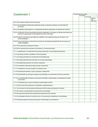 Índice de Inclusión / Desarrollando el aprendizaje y la participación en las escuelas 101
Cuestionario 1 Completamente de acuerdo
De acuerdo
En acuerdo
Necesito
más
información
B.2.1 Se coordinan todas las formas de apoyo.
B.2.2 Las actividades de desarrollo profesional ayudan al personal a atender a la diversidad del
alumnado.
B.2.3 Las políticas relacionadas con “necesidades educativas especiales son políticas de inclusión.”
B.2.4 La evaluación de las necesidades educativas especiales y los apoyos se utilizan para reducir las
barreras al aprendizaje y la participación de todo el alumnado.
B.2.5 El apoyo a los alumnos que aprenden castellano como segunda lengua se coordina con el
apoyo pedagógico.
B.2.6 El apoyo psicológico y emocional se vincula con las medidas de desarrollo del currículum y el
apoyo pedagógico.
B.2.7 Se ha reducido el ausentismo escolar.
B.2.8 Se ha reducido las conductas de intimidación o de abuso de poder.
C.1.1 La planificación y el desarrollo de las clases responden a la diversidad del alumnado.
C.1.2 Las clases se hacen accesibles a todo el alumnado.
C.1.3 Las clases promueven la comprensión de las diferencias.
C.1.4 Se implica activamente al alumnado en su propio aprendizaje.
C.1.5 los estudiantes aprenden de manera cooperativa.
C.1.6 La evaluación estimula los logros de todo el alumnado.
C.1.7 La disciplina en el aula se basa en el respeto mutuo.
C.1.8 El profesorado planifica, revisa y enseña en colaboración.
C.1.9 El profesorado se preocupa de apoyar el aprendizaje y la participación de todo el alumnado.
C.1.10 Los profesionales de apoyo se preocupan de facilitar el aprendizaje y la participación de todo
el alumnado.
C.1.11 los deberes para la casa contribuyen al aprendizaje de todos.
C.1.12 Todo el alumnado participa en actividades complementarias y
C.2.1 Los recursos de las escuelas se distribuyen de forma justa para apoyar la inclusión.
C.2.2 Se conoce y se aprovechan los recursos de la comunidad.
C.2.3 Se aprovecha plenamente la experiencia del personal de la escuela.
C.2.4 La diversidad del alumno se utiliza como un recurso para la enseñanza y el aprendizaje.
C.2.5 El personal genera recursos para apoyar el aprendizaje y la participación.
 