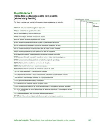 Cuestionario 2
Indicadores adaptados para la inclusión
Índice de Inclusión / Desarrollando el aprendizaje y la participación en las escuelas 103
(alumnado y familia) Completamente de acuerdo
De acuerdo
En acuerdo
Necesito
más
información
Por favor, ponga una cruz en el recuadro que represente su opinión:
A.1.1 Todo el mundo se siente acogido en la escuela
A.1.2 Los estudiantes se ayudan unos a otros.
A.1.3 El personal trabaja bien en colaboración.
A.1.4 El personal y el alumnado se tratan con respeto.
A.1.5 Las familias se sienten implicadas en la escuela.
A.1.6 El profesorado y los miembros del Consejo Escolar trabajan bien juntos.
A.1.7 El profesorado no favorece a un grupo de estudiantes por encima de otros.
A.2.1 El profesorado intenta que el alumnado haga las cosas lo mejor que sepa.
A.2.2 El profesorado piensa que todo el alumno es igual de importante.
B.1.4 La escuela hace que sus edificios sean físicamente accesibles para todos.
B.1.5 Cuando el alumnado accede a la escuela por primera vez se le ayuda a adaptarse.
B.1.6 El profesorado muestra igual interés por todos los grupos de aprendizaje.
B.2.7 Se ha reducido las expulsiones por motivos de disciplina.
B.2.8 Se ha reducido las barreras a la asistencias a clase.
B.2.9 Se ha reducido las conductas de intimidación o abuso de poder.
C.1.1 Las clases responden a la diversidad del alumnado.
C.1.3 Se enseña al alumnado a valorar a las personas que tienen un origen distinto al propio.
C.1.4 Se implica activamente al alumnado en su propio aprendizaje.
C.1.5 El alumnado aprende de manera cooperativa
C.1.7 La disciplina en el aula se basa en el respeto mutuo.
C.1.9 El profesorado se preocupa de apoyar el aprendizaje y la participación de todo el alumnado.
C.1.10 Los profesionales de apoyo se preocupan de facilitar el aprendizaje y la participación de todo
el alumnado.
C.1.11 los deberes para la casa contribuyen al aprendizaje de todos.
C.1.12 Todo el alumnado participa en actividades complementarias y extraescolares.
 