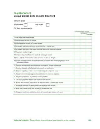 Cuestionario 3
Lo que pienso de la escuela Sleaward
Estoy en grupo
Soy hombre Soy mujer
Por favor ponga una cruz.
Índice de Inclusión / Desarrollando el aprendizaje y la participación en las escuelas 105
Completamente de acuerdo
De acuerdo
En acuerdo
1. Creo que es una buena escuela.
2. Esta escuela es la mejor de la zona.
3. Mi familia piensa que esta es la mejor escuela.
4. Me gustaría que hubiera el mismo numero de niños y niñas en esta
5. Me gustaría que hubiera una mayor mezcla de alumnos de diferentes orígenes.
6. Me gustaría estudiar Bengalí.
7. Siento que hay un conflicto entre la vida de la casa y la escuela
8. Creo que los alumnos deberían poder conversar en clase en Bengalí
9. Algunas veces los alumnos se deciden en clase cosas entre ellos en Bengalí para que no los
entienda el profesor.
10. Creo que la organización para las duchas en educación física es satisfactoria.
11. Creo que el estado de los baños en esta escuela es satisfactorio.
12. Me seria muy útil que hubiera un armario donde pudiera dejar mis cosas.
13. Me siento incomodo/a en algunas clases debido a mis creencias religiosas.
14. Me preocupa meterme en problemas con las pandillas.
15. Los niños y las niñas se tratan con respeto en esta escuela.
16. Es mas fácil mezclarse con alumnos del otro sexo dentro que fuera de la escuela.
17. Se trata al alumnado con discapacidad con respeto en esta escuela.
18. No se trata a nadie mal en esta escuela por el color de su piel.
19. Me puedo mezclar con estudiantes dentro de la escuela que no viven en la zona
 