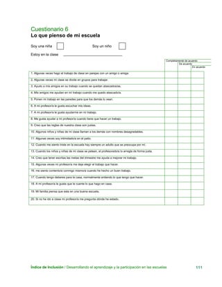 Cuestionario 6
Lo que pienso de mi escuela
Índice de Inclusión / Desarrollando el aprendizaje y la participación en las escuelas 111
Completamente de acuerdo
De acuerdo
En acuerdo
Soy una niña Soy un niño
Estoy en la clase
1. Algunas veces hago el trabajo de clase en parejas con un amigo o amiga.
2. Algunas veces mi clase se divide en grupos para trabajar.
3. Ayudo a mis amigos en su trabajo cuando se quedan atascados/as.
4. Mis amigos me ayudan en mí trabajo cuando me quedo atascado/a.
5. Ponen mi trabajo en las paredes para que los demás lo vean.
6. A mi profesor/a le gusta escuchar mis ideas.
7. A mi profesor/a le gusta ayudarme en mi trabajo.
8. Me gusta ayudar a mi profesor/a cuando tiene que hacer un trabajo.
9. Creo que las reglas de nuestra clase son justas.
10. Algunos niños y niñas de mi clase llaman a los demás con nombres desagradables.
11. Algunas veces soy intimidado/a en el patio.
12. Cuando me siento triste en la escuela hay siempre un adulto que se preocupa por mí.
13. Cuando los niños y niñas de mi clase se pelean, el profesorado/a lo arregla de forma justa.
14. Creo que tener escritas las metas del trimestre me ayuda a mejorar mi trabajo.
15. Algunas veces mi profesor/a me deja elegir el trabajo que hacer.
16. me siento contento/a conmigo mismo/a cuando he hecho un buen trabajo.
17. Cuando tengo deberes para la casa, normalmente entiendo lo que tengo que hacer.
18. A mi profesor/a le gusta que le cuente lo que hago en casa.
19. Mi familia piensa que esta en una buena escuela.
20. Si no he ido a clase mi profesor/a me pregunta dónde he estado.
 