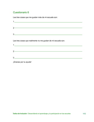 Cuestionario 6
Las tres cosas que me gustan más de mi escuela son:
1
Índice de Inclusión / Desarrollando el aprendizaje y la participación en las escuelas 112
2
3
Las tres cosas que realmente no me gustan de mi escuela son:
1
2
3
¡Gracias por tu ayuda!
 