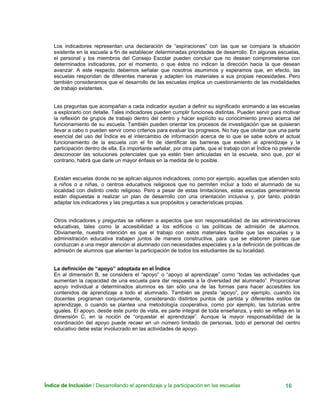 Índice de Inclusión / Desarrollando el aprendizaje y la participación en las escuelas 16
Los indicadores representan una declaración de “aspiraciones” con las que se compara la situación
existente en la escuela a fin de establecer determinadas prioridades de desarrollo. En algunas escuelas,
el personal y los miembros del Consejo Escolar pueden concluir que no desean comprometerse con
determinados indicadores, por el momento, o que éstos no indican la dirección hacia la que desean
avanzar. A este respecto debemos señalar que nosotros asumimos y esperamos que, en efecto, las
escuelas respondan de diferentes maneras y adapten los materiales a sus propias necesidades. Pero
también consideramos que el desarrollo de las escuelas implica un cuestionamiento de las modalidades
de trabajo existentes.
Las preguntas que acompañan a cada indicador ayudan a definir su significado animando a las escuelas
a explorarlo con detalle. Tales indicadores pueden cumplir funciones distintas. Pueden servir para motivar
la reflexión de grupos de trabajo dentro del centro y hacer explícito su conocimiento previo acerca del
funcionamiento de su escuela. También pueden orientar los procesos de investigación que se quisieran
llevar a cabo o pueden servir como criterios para evaluar los progresos. No hay que olvidar que una parte
esencial del uso del Índice es el intercambio de información acerca de lo que se sabe sobre el actual
funcionamiento de la escuela con el fin de identificar las barreras que existen al aprendizaje y la
participación dentro de ella. Es importante señalar, por otra parte, que el trabajo con el Índice no pretende
desconocer las soluciones potenciales que ya estén bien articuladas en la escuela, sino que, por el
contrario, habrá que darle un mayor énfasis en la medida de lo posible.
Existen escuelas donde no se aplican algunos indicadores, como por ejemplo, aquellas que atienden solo
a niños o a niñas, o centros educativos religiosos que no permiten incluir a todo el alumnado de su
localidad con distinto credo religioso. Pero a pesar de estas limitaciones, estas escuelas generalmente
están dispuestas a realizar un plan de desarrollo con una orientación inclusiva y, por tanto, podrán
adaptar los indicadores y las preguntas a sus propósitos y características propias.
Otros indicadores y preguntas se refieren a aspectos que son responsabilidad de las administraciones
educativas, tales como la accesibilidad a los edificios o las políticas de admisión de alumnos.
Obviamente, nuestra intención es que el trabajo con estos materiales facilite que las escuelas y la
administración educativa trabajen juntos de manera constructiva, para que se elaboren planes que
conduzcan a una mejor atención al alumnado con necesidades especiales y a la definición de políticas de
admisión de alumnos que alienten la participación de todos los estudiantes de su localidad.
La definición de “apoyo” adoptada en el Índice
En al dimensión B, se considera el “apoyo” o “apoyo al aprendizaje” como “todas las actividades que
aumentan la capacidad de una escuela para dar respuesta a la diversidad del alumnado”. Proporcionar
apoyo individual a determinados alumnos es tan sólo una de las formas para hacer accesibles los
contenidos de aprendizaje a todo el alumnado. También se presta “apoyo”, por ejemplo, cuando los
docentes programan conjuntamente, considerando distintos puntos de partida y diferentes estilos de
aprendizaje, o cuando se plantea una metodología cooperativa, como por ejemplo, las tutorías entre
iguales. El apoyo, desde este punto de vista, es parte integral de toda enseñanza, y esto se refleja en la
dimensión C, en la noción de “orquestar el aprendizaje”. Aunque la mayor responsabilidad de la
coordinación del apoyo puede recaer en un número limitado de personas, todo el personal del centro
educativo debe estar involucrado en las actividades de apoyo.
 