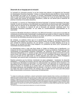 Índice de Inclusión / Desarrollando el aprendizaje y la participación en las escuelas 18
Desarrollo de un lenguaje para la inclusión
La “inclusión”o la “educación inclusiva” no es otro nombre para referirse a la integración del “Alumnado
con Necesidades Educativas Especiales”. Implica un enfoque diferente para identificar e intentar resolver
las dificultades que surgen en las escuelas. El concepto “Necesidades Educativas Especiales” no se
utiliza en este documento porque consideramos que el enfoque con el que se asocia tiene limitaciones
como modelo para resolver las dificultades educativas y puede ser una barrera para el desarrollo de
prácticas inclusivas en los centros educativos.
Al “etiquetar” a un alumno con “Necesidades Educativas Especiales” se generan expectativas más bajas.
Además, el hecho de centrarse en las dificultades que experimentan los alumnos que están “etiquetados”
puede desviar la atención de las dificultades que experimentan otros alumnos. Por otro lado, tiende a
reforzar en los docentes la creencia de que la educación del alumnado clasificado como “con
Necesidades Educativas Especiales” en sus clases es, fundamentalmente, responsabilidad de un
especialista.
Cuando las dificultades educativas se atribuyen a los déficit del alumnado, lo que ocurre es que dejan de
considerarse las barreras para el aprendizaje y la participación que existen en todos lo niveles de nuestros
sistemas educativos y se inhiben los cambios en la cultura, las políticas y las prácticas educativas que
minimizarían las dificultades educativas de todo el alumnado.
Sin embargo, no podemos obviar que en la actualidad el concepto de “Necesidades Educativas
Especiales” está instalado como parte del marco cultural y político de todas las escuelas e influye en una
gran variedad de prácticas educativas. Así, por ejemplo, y aunque no están obligados por la ley, la
mayoría de las escuelas del Reino Unido designan a un profesional del centro como “coordinador de
necesidades educativas especiales”.
La Administración anima a crear esta figura desde el “Código de Práctica para la identificación y la
evaluación de niños con necesidades educativas especiales”4
, al igual que desde los “Estándares para los
coordinadores de Necesidades Educativas Especiales” del Organismo de Formación Docente (ver
referencias bibliográficas 3 y 4). También se sigue reforzando este concepto desde el momento en que los
centros tienen que justificar explícitamente los gastos en “las necesidades educativas especiales, así
como por el hecho de que debe existir un informe específico para cada caso y Planes Pedagógicos
individuales5
para quienes estén considerados con necesidades educativas especiales.
Nosotros pensamos que los términos “coordinador de apoyo pedagógico”, “coordinador de desarrollo
pedagógico” o “coordinador de inclusión” servirían mejor para ayudar a vincular el trabajo con el alumnado
que experimenta dificultades de aprendizaje con preocupaciones más generales de la enseñanza y el
aprendizaje de todo el alumnado del centro y, por tanto, serían más coherentes con nuestra propuesta
sobre la inclusión. Es indudable que el cambio hacia una concepción diferente en la atención de las
dificultades educativas crea perplejidad entre los docentes, a los que en muchos momentos se les pide
que hagan dos cosas al mismo tiempo. Sin embargo, esto no debería ser tan nuevo para ellos porque
están acostumbrados a enfrentarse a varias tareas simultáneamente.
4
El código de la práctica para la identificación y valoración de Necesidades Educativas Especiales (Code of practice on the identificación and
assessment of special educational needs) puesto en marcha en 1994, recoge un conjunto de acciones propuestas por la administración educativa a los
centros educativos, los servicios de salud y los servicios sociales. El objetivo de este código es guiar las prácticas de los centros educativos en la
evaluación e intervención de los alumnos con Necesidades Educativas Especiales. En su artículo 2:14 (p.9-10) se explicitan las funciones del
coordinador de NEE, entre las que se encuentran la coordinación de apoyos para los alumnos en el centro, la formación a los docentes sobre las
necesidades e intervenciones de los alumnos con NEE, la gestión de apoyos de otras agencias e instituciones externas al centro y la implicación de los
padres de los alumnos con NEE en el proceso educativo del centro. La figura de coordinador de apoyo pedagógico no existe como tal en nuestro
sistema educativo. No obstante, esta función puede ser desempeñada bien por el orientador, por el propio profesor de apoyo del centro o alguien del
equipo directivo.
5
En América Latina se denomina generalmente adaptaciones curriculares individualizadas.
 