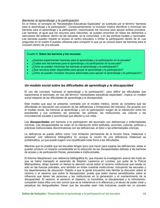 Barreras al aprendizaje y la participación
En el Índice, el concepto de “Necesidades Educativas Especiales” es sustituido por el término “barreras
para el aprendizaje y la participación”. Consecuentemente, la inclusión implica identificar y minimizar las
barreras para el aprendizaje y la participación, maximizando los recursos para apoyar ambos procesos.
Las barreras, al igual que los recursos para reducirlas, se pueden encontrar en todos los elementos y
estructuras del sistema: dentro de las escuelas, en la comunidad, y en las políticas locales y nacionales.
Las barreras pueden impedir el acceso al centro educativo o limitar la participación dentro de él. Las
preguntas en el cuadro 6 pueden utilizarse para compartir lo que ya se conoce sobre las barreras para la
inclusión dentro de una escuela.
Cuadro 6. Sobre las barreras y los recursos
• ¿Quiénes experimentan barreras para el aprendizaje y la participación en la escuela?
• ¿Cuáles son las barreras para el aprendizaje y la participación en la escuela?
• ¿Cómo se pueden minimizar las barreras al aprendizaje y la participación?
• ¿Qué recursos están disponibles para apoyar el aprendizaje y la participación?
• ¿Cómo se pueden movilizar recursos adicionales para apoyar el aprendizaje y la participación?
Un modelo social sobre las dificultades de aprendizaje y la discapacidad
El uso del concepto “barreras al aprendizaje y la participación”, para definir las dificultades que
experimenta el alumnado, en vez del término “necesidades educativas especiales”, implica un modelo
social respecto de las dificultades de aprendizaje y la discapacidad.
Este modelo que aquí se presenta, contrasta con el modelo médico, donde se considera que las
dificultades en educación son producto de las deficiencias o limitaciones del individuo. De acuerdo con
el modelo social, las barreras al aprendizaje y con la participación surgen de la interacción entre los
estudiantes y sus contextos; las personas, las políticas, las instituciones, las culturas y las
circunstancias sociales y económicas que afectan a sus vidas.
Las discapacidades son barreras a la participación del alumnado con deficiencias o enfermedades
crónicas. Las discapacidades se crean en la interacción entre actitudes, acciones, culturas, políticas y
prácticas institucionales discriminatorias con las deficiencias, el dolor o las enfermedades crónicas.
La deficiencia se puede definir como “una limitación permanente de la función física, intelectual o
sensorial” (ver referencia bibliográfica 5), aunque la noción de una deficiencia intelectual es
problemática, ya que puede sugerir una injustificable base física a las dificultades.
Mientras que es posible que las escuelas tengan poco que hacer para superar las deficiencias, éstas sí
pueden producir un impacto considerable en la reducción de las discapacidades debidas a las barreras
de acceso y de participación físicas, personales e institucionales.
El Informe Macpherson (ver referencia bibliográfica 6), que impulsó la investigación acerca del modo en
que se había manejado el asesinato de Stephen Lawrence en Londres, por parte de la Policía
Metropolitana, atrajo durante un tiempo la atención social sobre el racismo institucional que reside no
sólo en las fuerzas policiales, sino también en todas nuestras instituciones, incluyendo las escuelas y
los departamentos de educación. Debido a que la gente encuentra más familiar la discusión sobre el
racismo o el sexismo que sobre la discapacidad, puede que estén menos sensibilizados sobre la
influencia que tienen las personas y las instituciones en la generación y el mantenimiento de la
discapacidad. El racismo, el sexismo, el clasismo, la homofobia, la discapacidad y la intimidación,
comparten todos ellos una raíz común que es la intolerancia a la diferencia y el abuso de poder crear y
perpetuar las desigualdades. Hacer que las escuelas sean más inclusivas, puede ser un proceso
Índice de Inclusión / Desarrollando el aprendizaje y la participación en las escuelas 19
 