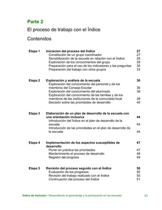 Índice de Inclusión / Desarrollando el aprendizaje y la participación en las escuelas 21
Parte 2
El proceso de trabajo con el Índice
Contenidos
Etapa 1 Iniciación del proceso del Índice 27
Constitución de un grupo coordinador
Sensibilización de la escuela en relación con el Índice
Exploración de los conocimientos del grupo
Preparación para el uso de los indicadores y las preguntas
Preparación del trabajo con otros grupos
27
28
28
30
33
Etapa 2 Exploración y análisis de la escuela 36
Exploración del conocimiento del personal y de los
miembros del Consejo Escolar
Exploración del conocimiento del alumnado
Exploración del conocimiento de las familias y de los
miembros de las instituciones de la comunidad local
Decisión sobre las prioridades de desarrollo
36
38
38
40
Etapa 3 Elaboración de un plan de desarrollo de la escuela con
una orientación inclusiva 44
Introducción del Índice en el plan de desarrollo de la
escuela
Introducción de las prioridades en el plan de desarrollo de
la escuela
44
44
Etapa 4 Implementación de los aspectos susceptibles de
desarrollo
47
Poner en práctica las prioridades
Mantenimiento el proceso de desarrollo
Registro del progreso
47
48
49
Etapa 5 Revisión del proceso seguido con el Índice 50
Evaluación de los progresos
Revisión del trabajo realizado con el Índice
Continuación del proceso del Índice
50
50
51
 