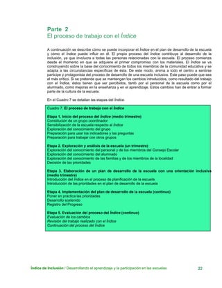Parte 2
El proceso de trabajo con el Índice
A continuación se describe cómo se puede incorporar el Índice en el plan de desarrollo de la escuela
y cómo el Índice puede influir en él. El propio proceso del Índice contribuye al desarrollo de la
inclusión, ya que involucra a todas las personas relacionadas con la escuela. El proceso comienza
desde el momento en que se adquiere el primer compromiso con los materiales. El Índice se va
construyendo sobre la base del conocimiento de todos los miembros de la comunidad educativa y se
adapta a las circunstancias específicas de ésta. De este modo, anima a todo el centro a sentirse
participe y protagonista del proceso de desarrollo de una escuela inclusiva. Este paso puede que sea
el más crítico. Si se pretende que se mantengan los cambios introducidos, como resultado del trabajo
con el Índice, éstos tienen que ser percibidos, tanto por el personal de la escuela como por el
alumnado, como mejoras en la enseñanza y en el aprendizaje. Estos cambios han de entrar a formar
parte de la cultura de la escuela.
En el Cuadro 7 se detallan las etapas del Índice.
Cuadro 7. El proceso de trabajo con el Índice
Etapa 1. Inicio del proceso del Índice (medio trimestre)
Constitución de un grupo coordinador
Sensibilización de la escuela respecto al Índice
Exploración del conocimiento del grupo
Preparación para usar los indicadores y las preguntas
Preparación para trabajar con otros grupos
Etapa 2. Exploración y análisis de la escuela (un trimestre)
Exploración del conocimiento del personal y de los miembros del Consejo Escolar
Exploración del conocimiento del alumnado
Exploración del conocimiento de las familias y de los miembros de la localidad
Decisión de las prioridades
Etapa 3. Elaboración de un plan de desarrollo de la escuela con una orientación inclusiva
(medio trimestre)
Introducción del Índice en el proceso de planificación de la escuela
Introducción de las prioridades en el plan de desarrollo de la escuela
Etapa 4. Implementación del plan de desarrollo de la escuela (continuo)
Poner en práctica las prioridades
Desarrollo sostenido
Registro del Progreso
Etapa 5. Evaluación del proceso del Índice (continuo)
Evaluación de los cambios
Revisión del trabajo realizado con el Índice
Continuación del proceso del Índice
Índice de Inclusión / Desarrollando el aprendizaje y la participación en las escuelas 22
 