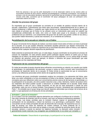 Entre las personas a las que les pidió desempeñar el rol de observador externo en los centros piloto se
encontraban docentes de otros centros, asesores psicopedagógicos y profesores universitarios. Una escuela de
primaria y otra de secundaria decidieron aprovechar la oportunidad que les brindaba el Índice para establecer
vínculos entre ellas, acordando que el coordinador del apoyo pedagógico de cada una participará como
observador externo en la otra.
Atender los procesos del grupo
Es importante que el grupo coordinador se convierta en un modelo de práctica inclusiva dentro de la
escuela, colaborando y garantizando que todos sean escuchados, independientemente de su género, su
historia profesional o estatus y cuidando que nadie domine en las discusiones. Es necesario que quede
claro desde el principio que el Índice no se utilizará como un instrumento para poner en cuestión las
competencias profesionales de nadie, sino como un medio para poyar a la escuela y el desarrollo
profesional de sus miembros. Los componentes del grupo han de sentir que pueden confiar en los otros y
que pueden hablar libremente y cuando sea necesario, en un ambiente de confianza.
Sensibilización de la escuela en relación con el Índice
Índice de Inclusión / Desarrollando el aprendizaje y la participación en las escuelas 25
El grupo irá tomando forma después de realizar una breve sesión inicial sobre el Índice con todo el personal
de la escuela, en la que puedan ofrecerse voluntarias aquellas personas que deseen involucrarse. Es
importante que se informe a todos los miembros de la comunidad educativa sobre el Índice y sus objetivos,
antes de tomar cualquier decisión específica de planificación.
Debe aclararse al personal del centro que, en esta etapa, el grupo coordinador se encuentra en proceso de
conocer los materiales. En esta primera sesión podría participar alguien externo al centro que ya haya
trabajado con el Índice y los temas sobre la inclusión que en él se presentan, o si no, podría dirigir la sesión
un miembro del personal, como por ejemplo, el director o directora del grupo coordinador que esté
familiarizado con los materiales del Índice.
Exploración de los conocimientos del grupo
En todas las escuelas el equipo docente tiene suficientes conocimientos en relación con aquello que impide
el aprendizaje y la participación del alumnado, aunque a veces es difícil convertir este conocimiento en
prioridades de desarrollo dentro de la escuela. El Índice brinda la oportunidad de que el conocimiento
común y las reflexiones personales entren dentro de la agenda de discusión.
Los miembros del grupo coordinador necesitarán analizar los conceptos y los elementos del Índice, para
tener una visión compartida a la hora de presentar el Índice a los demás. Sugerimos que trabajen con los
conceptos para que reflexionen sobre sus conocimientos previos acerca de las barreras al aprendizaje y a
la participación en la escuela y de cómo pueden reducirse unas y otras. Asimismo, habrán de evaluar cómo
los materiales del Índice pueden ayudar a estructurar un análisis detallado de la escuela. Estas tareas
deben llevarse a cabo en una o varias reuniones, en las que se vaya avanzando a través de ocho
actividades, cada una con un tiempo limitado. Para preparar la reunión, necesitarán leer cuidadosamente la
Parte 1. Es probable que el grupo tenga que discutir aspectos adicionales que emerjan de la lectura de la
parte 1 o que aparezcan en el transcurso de las actividades.
Actividad 1. ¿Qué es la inclusión?
En el Cuadro 5 se han presentado algunos elementos que configuran el enfoque de la inclusión.
Hay otras maneras de entender qué es la inclusión, pero aquí se plantea la perspectiva adoptada
en el Índice. Las tareas centrales para la inclusión implican mejorar el aprendizaje y la
participación de los estudiantes y reducir las barreras a su aprendizaje y participación. Estas
concuerdan con las metas principales del plan de desarrollo de la escuela. No esperamos que se
esté de acuerdo con todos los aspectos de nuestro enfoque. El Índice pretende ser lo
suficientemente flexible como para que se adapte a una gran variedad de opiniones dentro de las
escuelas, siempre y cuando se asuman los objetivos centrales. La discusión sobre inclusión
generalmente revela creencias muy arraigadas que probablemente no se aireen por completo o
 