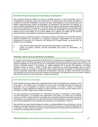 Actividad 5. Recursos para apoyar el aprendizaje y la participación
Otro concepto central del Índice es la idea de movilizar recursos, lo cual se presenta como el
encabezado de la segunda sección de la dimensión C. El Índice anima a los centros educativos a
considerar los recursos materiales y humanos que están infla-utilizados en ese momento pero que
podrían organizarse para mejorar el aprendizaje y la participación del alumnado. Por ejemplo, se
podría compartir ampliamente el conocimiento que tienen algunos profesores en áreas específicas
del currículo o métodos de enseñanza; o se podría recurrir más frecuentemente al conocimiento que
tienen las familias sobre sus hijos. Al analizar las barreras al aprendizaje y la participación puede
parecer que se pone énfasis en los puntos débiles de la práctica. El análisis de los recursos
humanos brinda la oportunidad de centrarse en los aspectos positivos del centro.
Sugerimos que los miembros del grupo coordinador continúen analizando su conocimiento sobre la
escuela discutiendo las respuestas a la siguientes preguntas, relacionadas con los recursos
materiales de la escuela, con el personal, los miembros del Consejo Escolar, los estudiantes, las
familias y las comunidades:
• ¿Qué recursos están disponibles para apoyar el aprendizaje y la participación?
• ¿Cómo se pueden movilizar recursos adicionales para apoyar el aprendizaje y la
participación?
Preparación para el uso de los indicadores y las preguntas
Es necesario que el grupo coordinador se familiarice con los indicadores y las preguntas y con el modo en el que
se pueden utilizar con todos los grupos de la comunidad educativa para explorar la cultura, las políticas y las
prácticas existentes en la escuela. El uso de los indicadores y las preguntas ha de apoyarse sobre lo que ya se
conoce, haciéndolo público, y fomentando un análisis detallado de la escuela. No obstante, es también
importante evitar los juicios y utilizar el Índice para cuestionarse las ideas preconcebidas sobre el centro
educativo. Aunque al compartir el conocimiento previo pueden aparecer prioridades de desarrollo personal, e
incluso compartidas, éstas deben considerarse “provisionales” hasta que se realice una consulta más amplia y
una evaluación más a fondo de la escuela mediante los indicadores y las preguntas que, por otra parte, dirigen la
atención hacia área de la vida escolar que no suelen considerarse.
Actividad 6. Analizar los indicadores
Cada miembro del grupo debería leer cuidadosamente la lista de indicadores que aparece al inicio
de la parte 3. Un método que ha resultado útil, como punto de partida para que los grupos se
familiaricen con los indicadores, es escribir cada indicador, o su letra o número, en tarjetas
separadas. El grupo distribuye las tarjetas en cuatro montones en función de cómo sienten que el
indicador en cuestión refleja lo que sucede en la escuela.
Los cuatro montones se corresponden con: “totalmente de acuerdo”, “de acuerdo en cierta medida”,
“en total desacuerdo” y “se necesita más información” para decidir. Los ítems que se deberían
colocar en el último montón deberían ser aquellos que no aportan suficiente información para tomar
una decisión o cuyo significado no es claro para la escuela. Otra alternativa es que esta actividad se
lleve a cabo trabajando con los indicadores que aparecen en el Cuestionario 1 (Parte 4).
Esta actividad se puede repetir después de realizar un análisis detallado de los indicadores y de sus
preguntas. Las preguntas pueden conducir a una revisión de los juicios y a clarificar el significado de
un indicador, es decir, ayudan a formarse una idea provisional de los ítems que se encuentran en el
montón de “se necesita más información”.
Índice de Inclusión / Desarrollando el aprendizaje y la participación en las escuelas 27
 