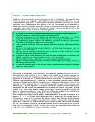 Actividad 7. Analizar ejemplos de preguntas
Puede que el grupo necesite ver conjuntamente un par de indicadores y de preguntas para
reflexionar sobre cómo se pueden utilizar de forma más adecuada. Los indicadores, con sus
correspondientes preguntas, se han impreso en hojas separadas para que se puedan
reproducir como transparencias. Por ejemplo, B.1.5. es un indicador de la dimensión B,
Desarrollar políticas inclusivas, sobre las políticas de acogida para el nuevo alumnado. La
respuesta a este indicador específico depende de las opiniones de los estudiantes, por lo que
sería difícil contestar si no se conocen bien estas opiniones.
B.1.5. Cuando el alumnado accede a la escuela por primera vez se le ayuda adaptarse.
• ¿Tiene la escuela un programa de acogida para el alumnado?
• ¿Funciona adecuadamente el programa de acogida para el alumnado y su familia,
independientemente de si entra al principio del curso o en cualquier otro momento?
• ¿El programa de acogida considera las diferencias en cuanto al manejo y capacidad de
comprensión de la lengua que se utiliza en la escuela?
• Hay información disponible acerca del sistema educativo general y sobre la escuela en
particular?
• ¿El nuevo alumnado se empareja con estudiantes con más experiencia cuando entra por
primera vez en la escuela?
• ¿Se han tomado medidas para conocer hasta qué punto el nuevo alumnado se siente
como en casa después de algunas semanas?
• ¿Hay algún apoyo para el alumnado que tiene dificultad para recordar la distribución del
edificio, particularmente cuando entra por primera vez en la escuela?
• ¿El alumnado tiene claro a quién tiene que acudir si experimenta dificultades?
• ¿Se han tomado medidas para facilitar la transición entre la Educación Inicial y Primaria, y
entre ésta y la Secundaria?
• ¿Cuándo el alumnado pasa de una escuela a otra, el profesorado de cada centro colabora
para hacer fácil el cambio?
Al observar los indicadores, cada miembro del grupo se puede haber formado un juicio sobre lo
adecuadamente que funciona, o no, el programa de acogida en la escuela. Aunque por
cuestiones de diseño, las preguntas implican una simple respuesta de sí o no, pretenden ser
preguntas de extensión, con un abanico de respuestas para debatir. Los miembros del grupo
deberían observar cada pregunta y clasificarla en cuatro categorías, como se comentó para los
indicadores. Cada pregunta debería marcarse con un + (totalmente de acuerdo), con un +/– (de
acuerdo en cierta medida), con un – (en total desacuerdo) y unas ¿? (se necesita más
información). La lista de preguntas, así como los indicadores, no es sacrosanta ni exhaustiva.
Esperamos que se muestre en desacuerdo con la utilidad de algunas preguntas y que se
añadan otras cuando algún aspecto no esté contemplado. Como grupo, deben considerar los
pasos a seguir para analizar en mayor detalle las políticas de acogida de los estudiantes y
poner en práctica mejoras del programa para los nuevos estudiantes.
Una discusión sobre las políticas de acogida para el personal de la escuela, examinadas en el
indicador B.1.2. La inclusión en el centro se refiere no sólo al alumnado sino también a todo el
profesorado y personal de la escuela. En algunos centros esta discusión puede plantear
aspectos relacionados con qué personas se sienten sensibles a estas cuestiones y esto puede
servir como un ensayo a la hora de manejar las discusiones durante las consultas amplias en
las que, seguramente, emergerán fuertes sentimientos. Aunque cada miembro del grupo ha
sido nuevo en la escuela, en algún momento del pasado, las preguntas serían difíciles de
responder sin la contribución de las experiencias del personal.
Índice de Inclusión / Desarrollando el aprendizaje y la participación en las escuelas 28
 