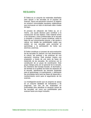 Índice de Inclusión / Desarrollando el aprendizaje y la participación en las escuelas 3
RESUMEN
El Índice es un conjunto de materiales diseñados
para apoyar a las escuelas en el proceso de
avanzar hacia una educación inclusiva. El objetivo
es construir comunidades escolares colaborativas
que promuevan en todo el alumnado altos niveles
de logro.
El proceso de utilización del Índice es, en sí
mismo, una ayuda decisiva para contribuir a la
consecución de ese objetivo. Este material anima
a los docentes y otros profesionales de la escuela
a compartir y construir nuevas iniciativas, sobre la
base de sus conocimientos previos, y les ayuda a
valorar con detalle las posibilidades reales que
existen en sus escuelas para aumentar el
aprendizaje y la participación de todos sus
alumnos y alumnas.
El Índice constituye un proceso de auto-evaluación
de las escuelas en relación con tres dimensiones;
la cultura, las políticas y las prácticas de una
educación inclusiva. Este proceso implica una
progresión a través de una serie de fases de
desarrollo de las escuelas. Se comienza con la
constitución de un grupo de coordinación. Este
grupo trabaja junto con el personal de la escuela,
los miembros del Consejo Escolar, el alumnado y
las familias en el análisis de todos los aspectos de
la escuela, identificando las barreras existentes
para el aprendizaje y la participación, y definiendo
las prioridades tanto para las fases de desarrollo y
mantenimiento como para el seguimiento de los
avances.
La investigación-acción que se propone se apoya
en un conjunto detallado de indicadores y de
preguntas, que han de ser analizadas en
profundidad para identificar la situación actual de
las escuelas, así como sus posibilidades para
avanzar hacia una mayor inclusión.
 