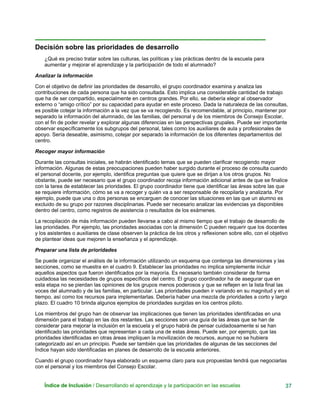 Decisión sobre las prioridades de desarrollo
¿Qué es preciso tratar sobre las culturas, las políticas y las prácticas dentro de la escuela para
aumentar y mejorar el aprendizaje y la participación de todo el alumnado?
Analizar la información
Con el objetivo de definir las prioridades de desarrollo, el grupo coordinador examina y analiza las
contribuciones de cada persona que ha sido consultada. Esto implica una considerable cantidad de trabajo
que ha de ser compartido, especialmente en centros grandes. Por ello, se debería elegir al observador
externo o “amigo crítico” por su capacidad para ayudar en este proceso. Dada la naturaleza de las consultas,
es posible cotejar la información a la vez que se va recogiendo. Es recomendable, al principio, mantener por
separado la información del alumnado, de las familias, del personal y de los miembros de Consejo Escolar,
con el fin de poder revelar y explorar algunas diferencias en las perspectivas grupales. Puede ser importante
observar específicamente los subgrupos del personal, tales como los auxiliares de aula y profesionales de
apoyo. Sería deseable, asimismo, cotejar por separado la información de los diferentes departamentos del
centro.
Recoger mayor información
Durante las consultas iniciales, se habrán identificado temas que se pueden clarificar recogiendo mayor
información. Algunas de estas preocupaciones pueden haber surgido durante el proceso de consulta cuando
el personal docente, por ejemplo, identifica preguntas que quiere que se dirijan a los otros grupos. No
obstante, puede ser necesario que el grupo coordinador recoja información adicional antes de que se finalice
con la tarea de establecer las prioridades. El grupo coordinador tiene que identificar las áreas sobre las que
se requiere información, cómo se va a recoger y quién va a ser responsable de recopilarla y analizarla. Por
ejemplo, puede que una o dos personas se encarguen de conocer las situaciones en las que un alumno es
excluido de su grupo por razones disciplinarias. Puede ser necesario analizar las evidencias ya disponibles
dentro del centro, como registros de asistencia o resultados de los exámenes.
La recopilación de más información pueden llevarse a cabo al mismo tiempo que el trabajo de desarrollo de
las prioridades. Por ejemplo, las prioridades asociadas con la dimensión C pueden requerir que los docentes
y los asistentes o auxiliares de clase observen la práctica de los otros y reflexionen sobre ello, con el objetivo
de plantear ideas que mejoren la enseñanza y el aprendizaje.
Preparar una lista de prioridades
Se puede organizar el análisis de la información utilizando un esquema que contenga las dimensiones y las
secciones, como se muestra en el cuadro 9. Establecer las prioridades no implica simplemente incluir
aquellos aspectos que fueron identificados por la mayoría. Es necesario también considerar de forma
cuidadosa las necesidades de grupos específicos del centro. El grupo coordinador ha de asegurar que en
esta etapa no se pierdan las opiniones de los grupos menos poderosos y que se reflejen en la lista final las
voces del alumnado y de las familias, en particular. Las prioridades pueden ir variando en su magnitud y en el
tiempo, así como los recursos para implementarlas. Debería haber una mezcla de prioridades a corto y largo
plazo. El cuadro 10 brinda algunos ejemplos de prioridades surgidas en los centros piloto.
Los miembros del grupo han de observar las implicaciones que tienen las prioridades identificadas en una
dimensión para el trabajo en las dos restantes. Las secciones son una guía de las áreas que se han de
considerar para mejorar la inclusión en la escuela y el grupo habrá de pensar cuidadosamente si se han
identificado las prioridades que representan a cada una de estas áreas. Puede ser, por ejemplo, que las
prioridades identificadas en otras áreas impliquen la movilización de recursos, aunque no se hubiera
categorizado así en un principio. Puede ser también que las prioridades de algunas de las secciones del
Índice hayan sido identificadas en planes de desarrollo de la escuela anteriores.
Cuando el grupo coordinador haya elaborado un esquema claro para sus propuestas tendrá que negociarlas
con el personal y los miembros del Consejo Escolar.
Índice de Inclusión / Desarrollando el aprendizaje y la participación en las escuelas 37
 
