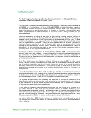 Índice de Inclusión / Desarrollando el aprendizaje y la participación en las escuelas 4
INTRODUCCIÓN
Por Mark Vaughan, fundador y codirector, Centro de Estudios en Educación Inclusiva
(Centre for Studies en Inclusive Education, CSIE).
Esta traducción al castellano del Índice de Inclusión, realizada por la Oficina Regional de Educación de
la UNESCO para América Latina y el Caribe (OREALC/UNESCO Santiago), es un paso importante
para acrecentar el interés mundial por la publicación escrita por Tony Booth y Mel Ainscow en Gran
Bretaña. Los editores de Gran Bretaña –Centro de Estudios en Educación Inclusiva 8CSIE)– y los
autores queremos hacer una cálida invitación a los países de América Latina y el Caribe para que
utilicen este Índice.
Desde su lanzamiento, en marzo del año 2000, el Índice se ha traducido para ser utilizado en
numerosas escuelas locales de Noruega, Finlandia, Alemania, Rumania, Cataluña, Portugal y se
pretende traducir próximamente al chino para probarlo en escuelas locales de Hong Kong. El Índice
también se ha utilizado en tres regiones diferentes de Australia, incluyendo un estudio del uso del
Índice en una escuela de Queensland a lo largo de un año. La sede central de la UNESCO en París ha
financiado diferentes estudios de un año de duración, sobre cómo se podría desarrollar un Índice
adaptado en escuela de Brasil, Sudáfrica e India. Asimismo, Algunas universidades del Estado de
Nueva Cork y de Connecticut han expresado un gran interés en llevar a cabo pruebas del Índice en
escuelas públicas de esas regiones de Norteamérica.
Al comenzar a utilizarse en los países de América Latina y el Caribe, CSIE y los autores queremos
animar a que el Índice sea adaptado y cambiado de acuerdo con las circunstancias locales, siempre
que permanezca el espíritu central del proceso del Índice, revisión, consulta, recopilación de
información y plan de desarrollo de una escuela inclusiva, que ayude a romper con las barreras al
aprendizaje y la participación.
En el Reino Unido, desde que el gobierno británico distribuyó en mayo de 2000 el Índice a cada
escuela y a cada Autoridad Local de Educación (LEA), miles de escuelas están utilizando el Índice en
una variedad de modalidades que han contribuido al desarrollo general de la escuela. Uno de los
principales beneficios que se ha informado a los autores y al CSIE es la influencia del Índice en el
desarrollo de un lenguaje de la inclusión en las escuelas, las Autoridades Locales de Educación y en
otros contextos.
Los resultados analizados en el Reino Unido muestran que el Índice es considerado un documento
profundamente inclusivo y hay evidencia de su influencia positiva en este tema que se refleja desde
las declaraciones de los ministros de Educación del gobierno, hasta los administradores locales de
educación en las Autoridades Locales de Educación y los docentes de las escuelas.
Las escuelas del Reino Unido han constatado que puede ser un proceso de investigación y de
desarrollo extremadamente poderoso, que revela generalmente más ideas de cambio y de mejora de
las que son capaces de abordar durante el primer año de utilización, esto ha conducido a la creación
de nuevos programas de desarrollo en las escuelas.
En una región de Inglaterra, la autoridad local constató que sólo una minoría de las escuelas de su
área estaba utilizando el Índice, razón por la cual se ha realizado un CD-ROM del Índice y se ha
distribuido en todas las escuelas primarias y secundarias que aún no lo usaban, dando asesoramiento
sobre cómo comenzar el proceso del Índice. En otra región, una autoridad local ha adaptado el Índice
para que lo puedan utilizar los cuidadores y las cuidadoras del nivel preescolar (menores de 5 años)
debido a su especial sensibilidad en relación con la perspectiva general de la inclusión.
Los autores del Índice y CSIE desean mantener un intercambio de información continuo con la
OREALC/UNESCO Santiago en la medida en que se lleve a cabo el proceso con el Índice en América
Latina y el Caribe.
 