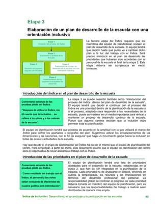Etapa 3
Elaboración de un plan de desarrollo de la escuela con una
orientación inclusiva
Índice de Inclusión / Desarrollando el aprendizaje y la participación en las escuelas 40
La tercera etapa del Índice requiere que los
miembros del equipo de planificación revisen el
plan de desarrollo de la escuela. El equipo tendrá
que decidir hasta qué punto va a cambiar dicho
plan a la luz del trabajo con el Índice. Será
preciso introducir en el plan de desarrollo las
prioridades que hubieran sido acordadas con el
personal de la escuela al final de la etapa 2. Esta
etapa debería ser completada en medio
trimestre.
Etapa 1
Iniciación del proceso del Índice
Etapa 2
Exploración y análisis de la
Escuela
Etapa 3
Elaboración de un plan de
desarrollo de la escuela con una
orientación inclusiva
Etapa 5
Revisión del proceso
seguido con el Índice
Etapa 4
Implementación de los
aspectos susceptibles de
desarrollo
Introducción del Índice en el plan de desarrollo de la escuela
Comentario extraído de las
pruebas piloto del Índice.
“Después de utilizar el Índice, me
di cuenta que la inclusión… se
refiere a la cultura y a los valores
de la escuela”.
La etapa 3 se puede describir también como “introducción del
proceso del Índice dentro del plan de desarrollo de la escuela”.
El equipo tendrá que decidir si continuar con el proceso del
Índice es una prioridad dentro de la planificación de la escuela o
si el proceso, adaptado para responder a las necesidades de la
escuela, puede convertirse en un medio importante para revisar y
mantener un proceso de desarrollo continuo de la escuela.
Puede que algunos centros decidan que la inclusión debe
permear toda su planificación.
El equipo de planificación tendrá que ponerse de acuerdo en la amplitud con la que utilizará el marco del
Índice para definir los apartados o epígrafes del plan. Sugerimos utilizar los encabezamientos de las
dimensiones y las secciones, con el fin de asegurar que haya un movimiento global hacia la inclusión en
todas las áreas y actividades de la escuela.
Hay que decidir si el grupo de coordinación del Índice ha de ser el mismo que el equipo de planificación del
centro. Para simplificar, a partir de ahora, este documento asume que el equipo de planificación del centro
será el responsable de llevar adelante el trabajo con el Índice.
Introducción de las prioridades en el plan de desarrollo de la escuela
Comentario extraído de las
pruebas piloto del Índice.
“Como resultado del trabajo con el
Índice, el personal y los niños
están evaluando la efectividad de
nuestra política anti-intimidación”.
El equipo de planificación tendrá una lista de prioridades
acordadas para el desarrollo de la escuela, establecidas en la
etapa 2, que han de ser integradas en la planificación de la
escuela. Cada prioridad ha de analizarse en detalle, teniendo en
cuenta la temporalidad, los recursos y las implicaciones en
términos del desarrollo profesional del personal. La
responsabilidad global de controlar el progreso de cada prioridad
debería tomarla un miembro del equipo de planificación, pero es
necesario que las responsabilidades del trabajo a realizar sean
distribuidas de manera más amplia.
 