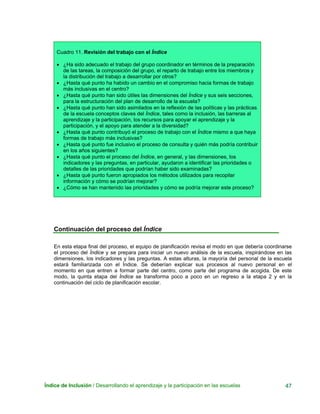 Índice de Inclusión / Desarrollando el aprendizaje y la participación en las escuelas 47
Cuadro 11. Revisión del trabajo con el Índice
• ¿Ha sido adecuado el trabajo del grupo coordinador en términos de la preparación
de las tareas, la composición del grupo, el reparto de trabajo entre los miembros y
la distribución del trabajo a desarrollar por otros?
• ¿Hasta qué punto ha habido un cambio en el compromiso hacia formas de trabajo
más inclusivas en el centro?
• ¿Hasta qué punto han sido útiles las dimensiones del Índice y sus seis secciones,
para la estructuración del plan de desarrollo de la escuela?
• ¿Hasta qué punto han sido asimilados en la reflexión de las políticas y las prácticas
de la escuela conceptos claves del Índice, tales como la inclusión, las barreras al
aprendizaje y la participación, los recursos para apoyar el aprendizaje y la
participación, y el apoyo para atender a la diversidad?
• ¿Hasta qué punto contribuyó el proceso de trabajo con el Índice mismo a que haya
formas de trabajo más inclusivas?
• ¿Hasta qué punto fue inclusivo el proceso de consulta y quién más podría contribuir
en los años siguientes?
• ¿Hasta qué punto el proceso del Índice, en general, y las dimensiones, los
indicadores y las preguntas, en particular, ayudaron a identificar las prioridades o
detalles de las prioridades que podrían haber sido examinadas?
• ¿Hasta qué punto fueron apropiados los métodos utilizados para recopilar
información y cómo se podrían mejorar?
• ¿Cómo se han mantenido las prioridades y cómo se podría mejorar este proceso?
Continuación del proceso del Índice
En esta etapa final del proceso, el equipo de planificación revisa el modo en que debería coordinarse
el proceso del Índice y se prepara para iniciar un nuevo análisis de la escuela, inspirándose en las
dimensiones, los indicadores y las preguntas. A estas alturas, la mayoría del personal de la escuela
estará familiarizada con el Índice. Se deberían explicar sus procesos al nuevo personal en el
momento en que entren a formar parte del centro, como parte del programa de acogida. De este
modo, la quinta etapa del Índice se transforma poco a poco en un regreso a la etapa 2 y en la
continuación del ciclo de planificación escolar.
 
