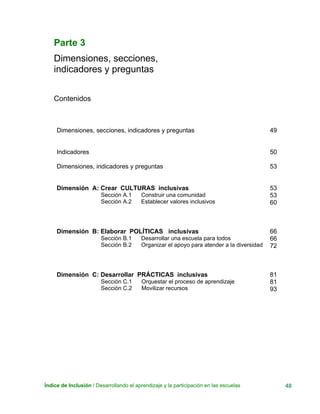 Índice de Inclusión / Desarrollando el aprendizaje y la participación en las escuelas 48
Parte 3
Dimensiones, secciones,
indicadores y preguntas
Contenidos
Dimensiones, secciones, indicadores y preguntas 49
Indicadores 50
Dimensiones, indicadores y preguntas 53
Dimensión A: Crear CULTURAS inclusivas
Sección A.1 Construir una comunidad
Sección A.2 Establecer valores inclusivos
53
53
60
Dimensión B: Elaborar POLÍTICAS inclusivas
Sección B.1 Desarrollar una escuela para todos
Sección B.2 Organizar el apoyo para atender a la diversidad
66
66
72
Dimensión C: Desarrollar PRÁCTICAS inclusivas
Sección C.1 Orquestar el proceso de aprendizaje
Sección C.2 Movilizar recursos
81
81
93
 