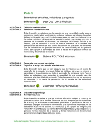 Parte 3
Dimensiones secciones, indicadores y preguntas
Dimensión A crear CULTURAS inclusivas
_______________________________________________________________
SECCIÓN A.1 Construir una comunidad
SECCIÓN A.2 Establecer valores inclusivos
Esta dimensión se relaciona con la creación de una comunidad escolar segura,
acogedora, colaboradora y estimulante, en la que cada uno es valorado, lo cual es
la base fundamental para que todo el alumnado tenga los mayores niveles de logro.
Se refiere, asimismo, al desarrollo de valores inclusivos, compartidos por todo el
personal de la escuela, el alumnado, los miembros del Consejo Escolar y las
familias, que se transmitan a todos los nuevos miembros de la escuela. Los
principios que se derivan de esta cultura escolar son los que guían las decisiones
que se concretan en las políticas educativas de cada escuela y en su quehacer
diario, para apoyar el aprendizaje de todos a través de un proceso continuo de
innovación y desarrollo de la escuela.
Dimensión B Elaborar POLÍTICAS inclusivas.
____________________________________________________________
SECCIÓN B.1 Desarrollar una escuela para todos.
SECCIÓN B.2 Organizar el apoyo para atender a la diversidad.
Esta dimensión tiene que ver con asegurar que la inclusión sea el centro del
desarrollo de la escuela, premiando todas las políticas, para que se mejore el
aprendizaje y la participación de todo el alumnado. Se considera como “apoyo”
todas las actividades que aumentan la capacidad de una escuela para dar
respuesta a la diversidad del alumnado. Todas las perspectivas de los alumnos y
su desarrollo y no desde la perspectiva de la escuela de las estructuras
administrativas.
Dimensión C Desarrollar PRÁCTICAS inclusivas
____________________________________________________________
SECCIÓN C.1 Orquestar el aprendizaje
SECCIÓN C.2 Movilizar recursos
Esta dimensión se refiere a que las prácticas educativas reflejan la cultura y las
políticas inclusivas de la escuela. Tiene que ver con asegurar que las actividades
en el aula y las actividades extraescolares promuevan la participación de todo el
alumnado y tengan en cuenta el conocimiento y la experiencia adquiridas por los
estudiantes fuera de la escuela. La enseñanza y los apoyos se integran para
“orquestar” el aprendizaje y superar las barreras al aprendizaje y la participación. El
personal moviliza recursos de la escuela y de las instituciones de la comunidad
para mantener el aprendizaje activo de todos.
Índice de Inclusión / Desarrollando el aprendizaje y la participación en las escuelas 49
 